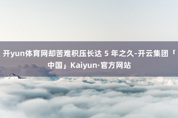 开yun体育网却苦难积压长达 5 年之久-开云集团「中国」Kaiyun·官方网站