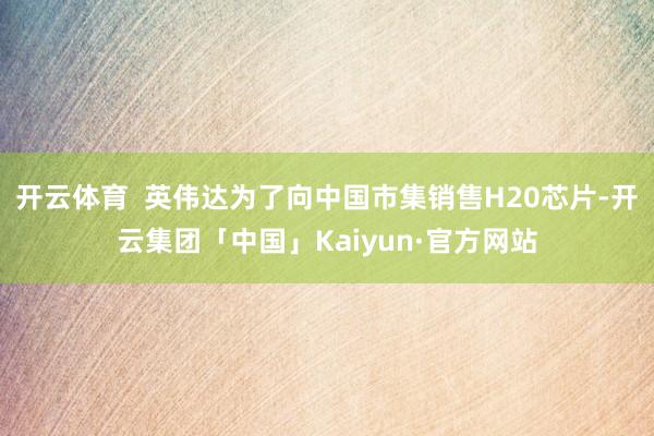 开云体育  英伟达为了向中国市集销售H20芯片-开云集团「中国」Kaiyun·官方网站