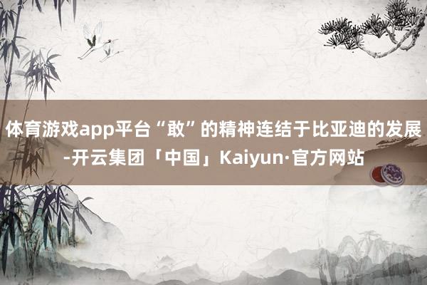体育游戏app平台“敢”的精神连结于比亚迪的发展-开云集团「中国」Kaiyun·官方网站