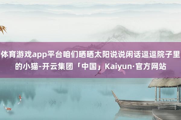 体育游戏app平台咱们晒晒太阳说说闲话逗逗院子里的小猫-开云集团「中国」Kaiyun·官方网站