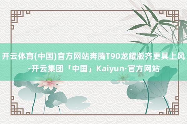 开云体育(中国)官方网站奔腾T90龙耀版齐更具上风-开云集团「中国」Kaiyun·官方网站