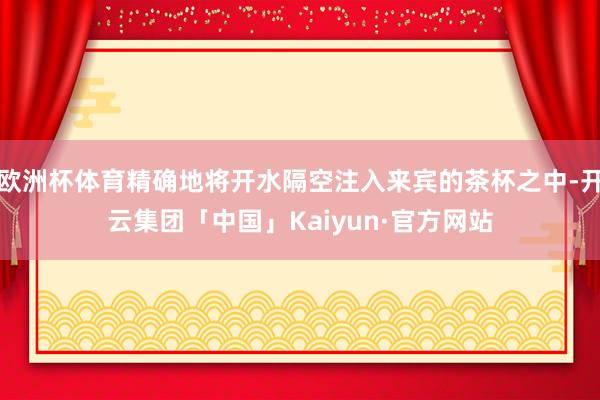 欧洲杯体育精确地将开水隔空注入来宾的茶杯之中-开云集团「中国」Kaiyun·官方网站