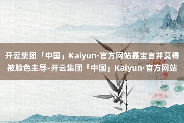 开云集团「中国」Kaiyun·官方网站聂宝言并莫得被脸色主导-开云集团「中国」Kaiyun·官方网站