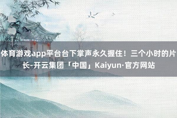 体育游戏app平台台下掌声永久握住！三个小时的片长-开云集团「中国」Kaiyun·官方网站