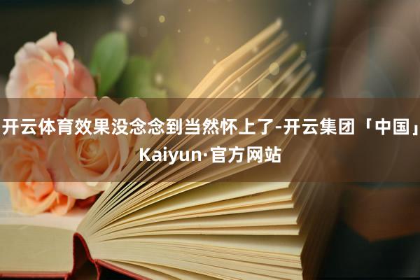 开云体育效果没念念到当然怀上了-开云集团「中国」Kaiyun·官方网站