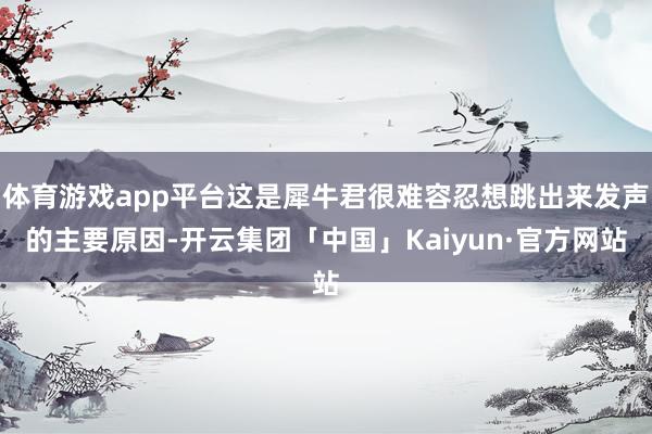 体育游戏app平台这是犀牛君很难容忍想跳出来发声的主要原因-开云集团「中国」Kaiyun·官方网站