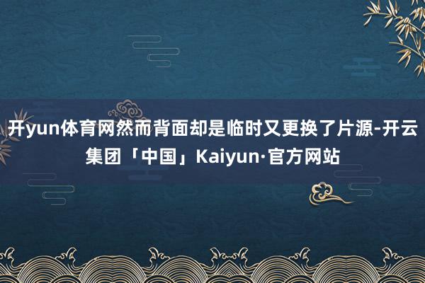 开yun体育网然而背面却是临时又更换了片源-开云集团「中国」Kaiyun·官方网站