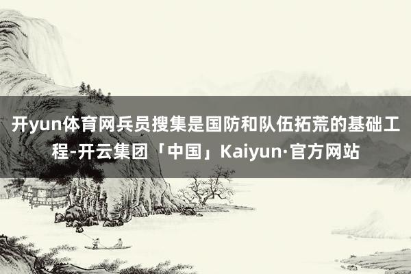 开yun体育网　　兵员搜集是国防和队伍拓荒的基础工程-开云集团「中国」Kaiyun·官方网站