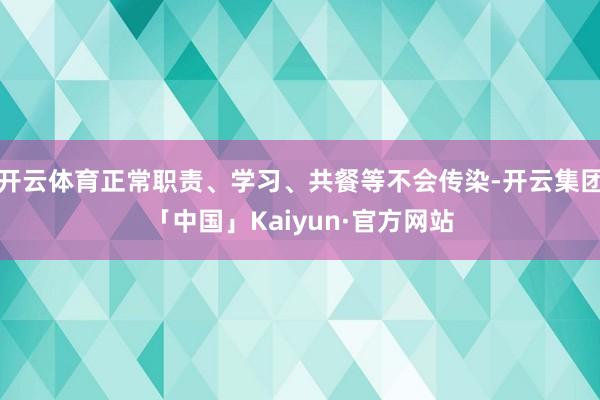 开云体育正常职责、学习、共餐等不会传染-开云集团「中国」Kaiyun·官方网站