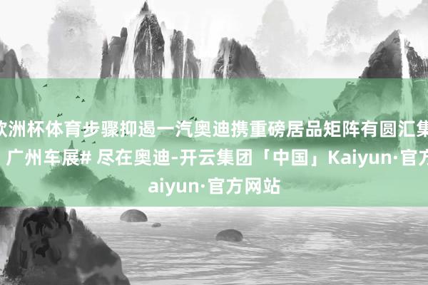欧洲杯体育步骤抑遏一汽奥迪携重磅居品矩阵有圆汇集 2024 广州车展# 尽在奥迪-开云集团「中国」Kaiyun·官方网站
