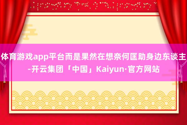 体育游戏app平台而是果然在想奈何匡助身边东谈主-开云集团「中国」Kaiyun·官方网站