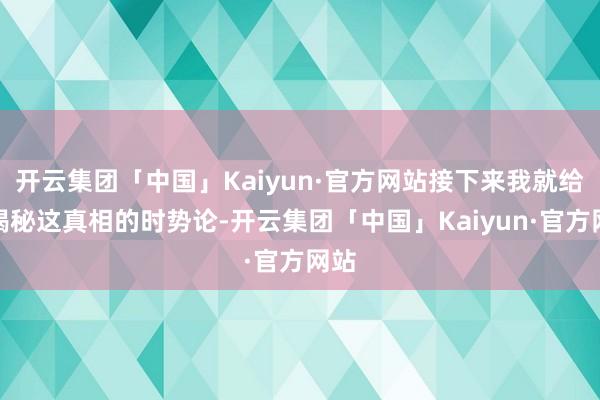 开云集团「中国」Kaiyun·官方网站接下来我就给你揭秘这真相的时势论-开云集团「中国」Kaiyun·官方网站