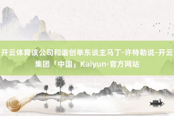 开云体育该公司和谐创举东谈主马丁·许特勒说-开云集团「中国」Kaiyun·官方网站