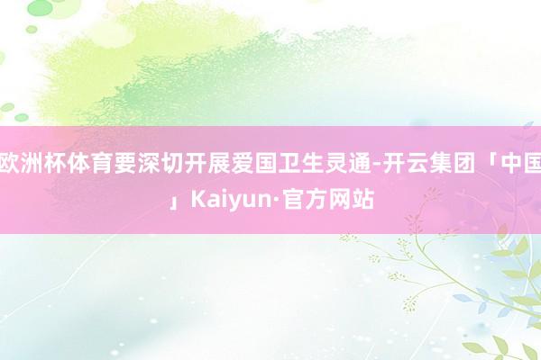 欧洲杯体育要深切开展爱国卫生灵通-开云集团「中国」Kaiyun·官方网站