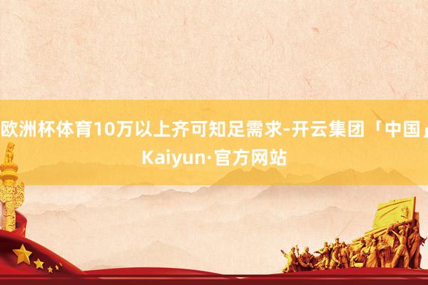 欧洲杯体育10万以上齐可知足需求-开云集团「中国」Kaiyun·官方网站