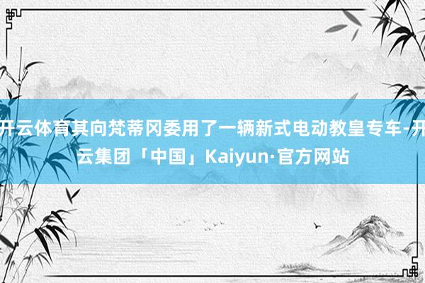 开云体育其向梵蒂冈委用了一辆新式电动教皇专车-开云集团「中国」Kaiyun·官方网站
