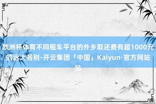 欧洲杯体育不同租车平台的外乡取还费有超1000元的远大各别-开云集团「中国」Kaiyun·官方网站
