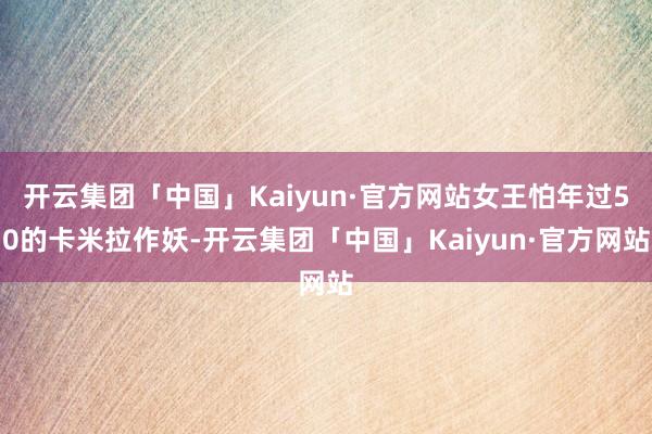 开云集团「中国」Kaiyun·官方网站女王怕年过50的卡米拉作妖-开云集团「中国」Kaiyun·官方网站