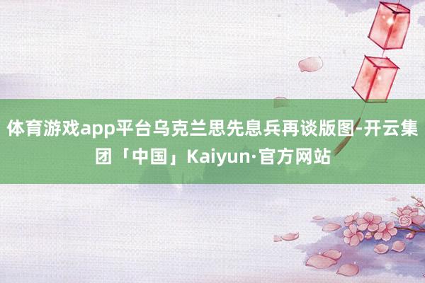 体育游戏app平台乌克兰思先息兵再谈版图-开云集团「中国」Kaiyun·官方网站