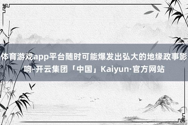 体育游戏app平台随时可能爆发出弘大的地缘政事影响-开云集团「中国」Kaiyun·官方网站