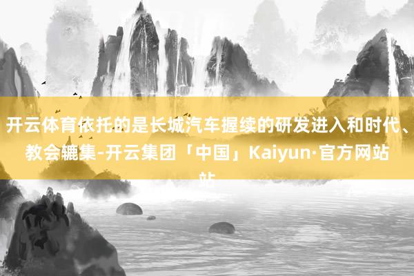 开云体育依托的是长城汽车握续的研发进入和时代、教会辘集-开云集团「中国」Kaiyun·官方网站