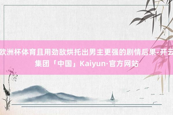 欧洲杯体育且用劲敌烘托出男主更强的剧情后果-开云集团「中国」Kaiyun·官方网站