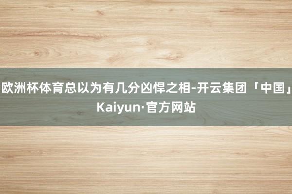 欧洲杯体育总以为有几分凶悍之相-开云集团「中国」Kaiyun·官方网站