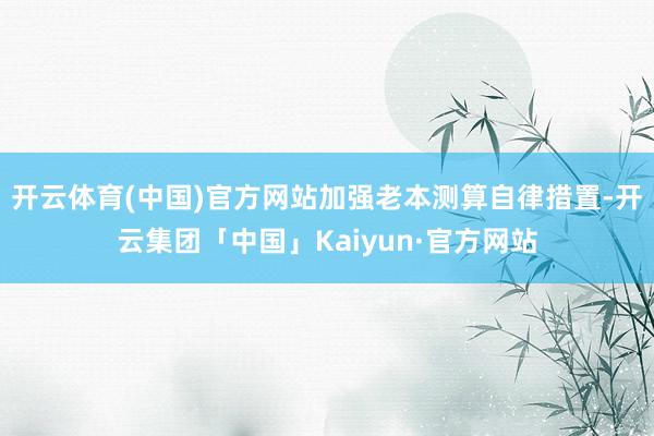开云体育(中国)官方网站加强老本测算自律措置-开云集团「中国」Kaiyun·官方网站