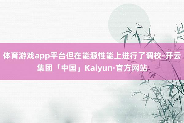 体育游戏app平台但在能源性能上进行了调校-开云集团「中国」Kaiyun·官方网站