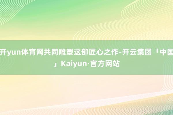 开yun体育网共同雕塑这部匠心之作-开云集团「中国」Kaiyun·官方网站