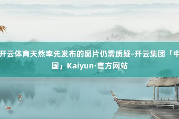 开云体育天然率先发布的图片仍需质疑-开云集团「中国」Kaiyun·官方网站
