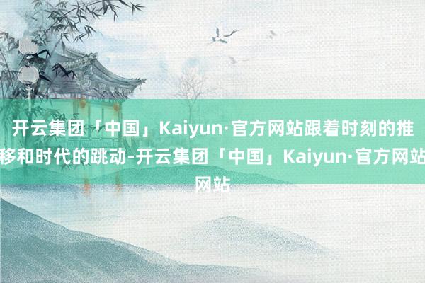 开云集团「中国」Kaiyun·官方网站跟着时刻的推移和时代的跳动-开云集团「中国」Kaiyun·官方网站