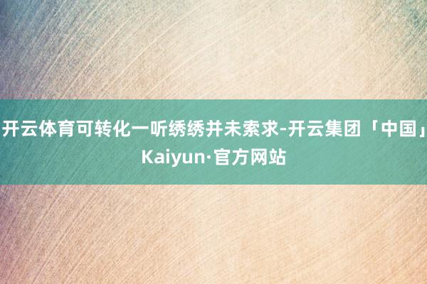 开云体育可转化一听绣绣并未索求-开云集团「中国」Kaiyun·官方网站
