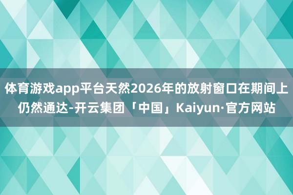 体育游戏app平台天然2026年的放射窗口在期间上仍然通达-开云集团「中国」Kaiyun·官方网站