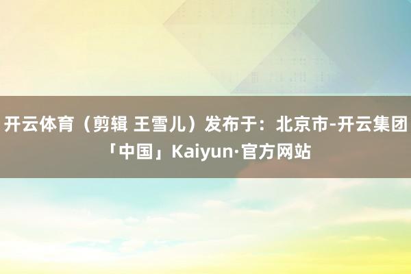 开云体育（剪辑 王雪儿）发布于：北京市-开云集团「中国」Kaiyun·官方网站