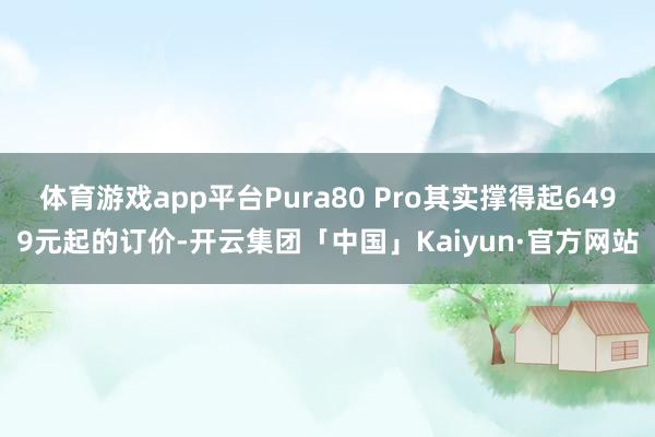 体育游戏app平台Pura80 Pro其实撑得起6499元起的订价-开云集团「中国」Kaiyun·官方网站