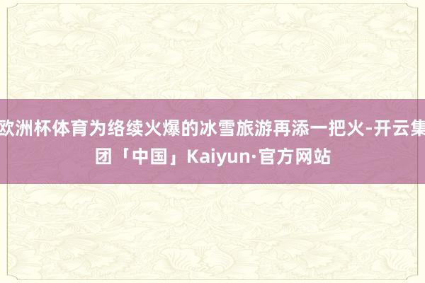 欧洲杯体育为络续火爆的冰雪旅游再添一把火-开云集团「中国」Kaiyun·官方网站