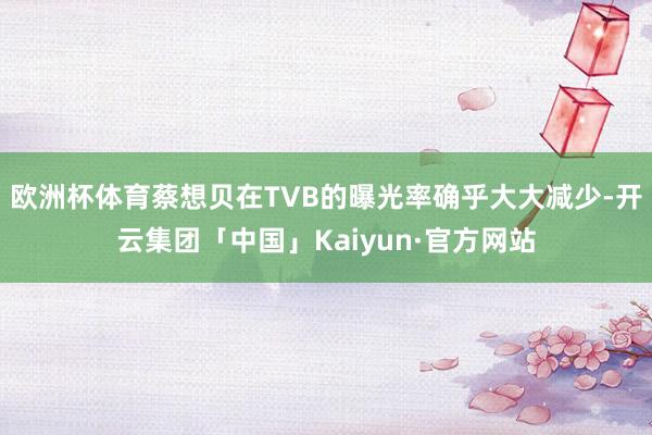 欧洲杯体育蔡想贝在TVB的曝光率确乎大大减少-开云集团「中国」Kaiyun·官方网站