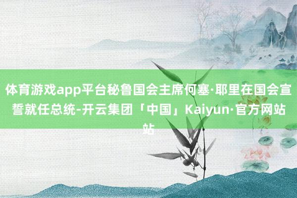 体育游戏app平台秘鲁国会主席何塞·耶里在国会宣誓就任总统-开云集团「中国」Kaiyun·官方网站