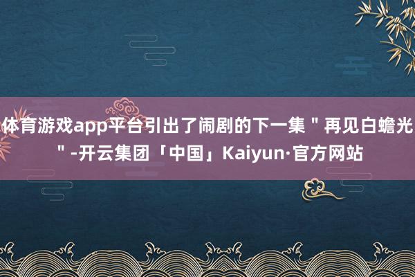 体育游戏app平台引出了闹剧的下一集＂再见白蟾光＂-开云集团「中国」Kaiyun·官方网站