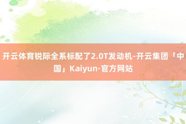开云体育锐际全系标配了2.0T发动机-开云集团「中国」Kaiyun·官方网站