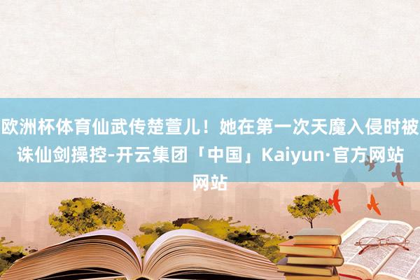 欧洲杯体育仙武传楚萱儿！她在第一次天魔入侵时被诛仙剑操控-开云集团「中国」Kaiyun·官方网站