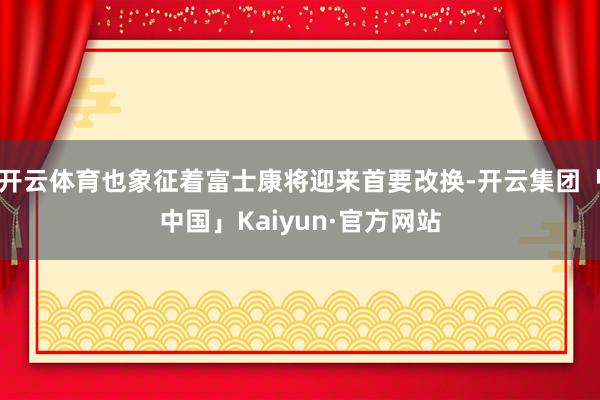 开云体育也象征着富士康将迎来首要改换-开云集团「中国」Kaiyun·官方网站