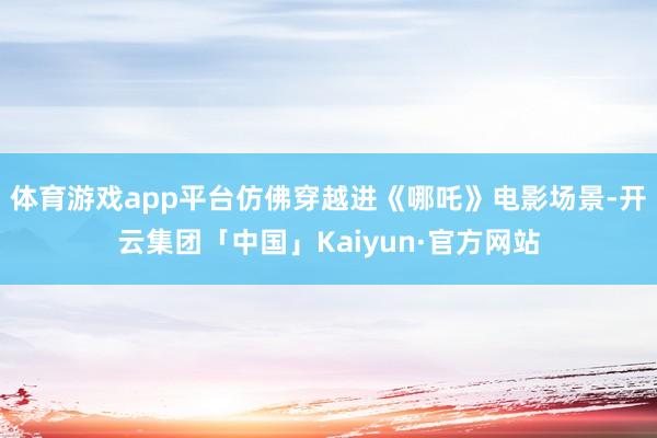 体育游戏app平台仿佛穿越进《哪吒》电影场景-开云集团「中国」Kaiyun·官方网站
