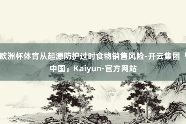 欧洲杯体育从起源防护过时食物销售风险-开云集团「中国」Kaiyun·官方网站