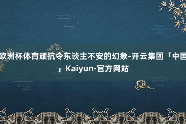 欧洲杯体育顽抗令东谈主不安的幻象-开云集团「中国」Kaiyun·官方网站