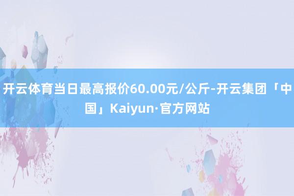 开云体育当日最高报价60.00元/公斤-开云集团「中国」Kaiyun·官方网站