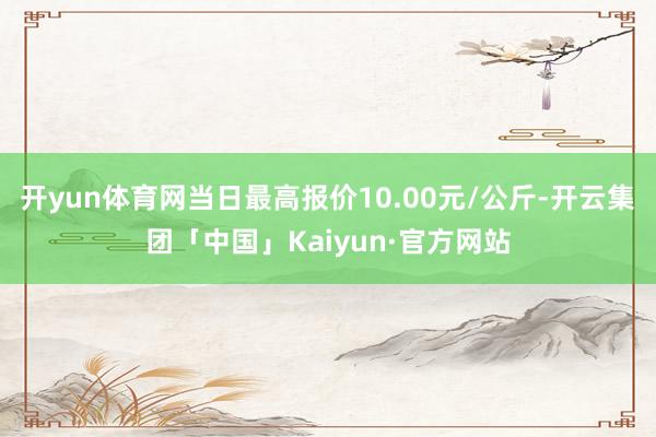 开yun体育网当日最高报价10.00元/公斤-开云集团「中国」Kaiyun·官方网站