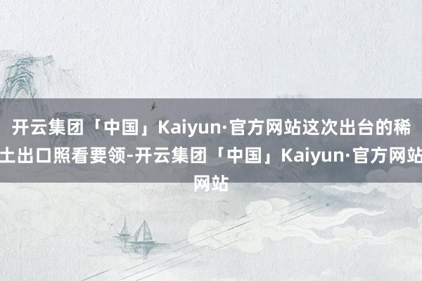 开云集团「中国」Kaiyun·官方网站这次出台的稀土出口照看要领-开云集团「中国」Kaiyun·官方网站