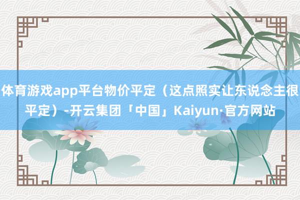 体育游戏app平台物价平定（这点照实让东说念主很平定）-开云集团「中国」Kaiyun·官方网站